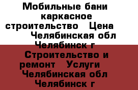 Мобильные бани, каркасное строительство › Цена ­ 1 000 - Челябинская обл., Челябинск г. Строительство и ремонт » Услуги   . Челябинская обл.,Челябинск г.
